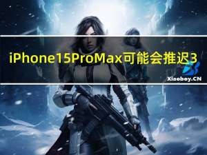 iPhone 15 Pro Max可能会推迟3-4周发布