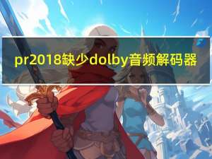 pr2018缺少dolby音频解码器（pr缺少dolby音频解码器）